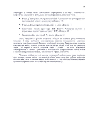 10
літератури" ці заходи мають українознавче спрямування, а за мету – національно-
патріотичне виховання та формування активної громадянської позиції учнів.
 Участь у Всеукраїнській українознавчій грі "Соняшник" (як форма реалізації
змістових ліній мовного компонента); (Додаток 10)
 Участь у Декаді української писемності та мови; (Додаток 11)
 Вшанування пам'яті професора ЗНУ Віктора Чабаненка (зустріч зі
студентками філологічного факультету ЗНУ). (Додаток 12)
 Проведення Дня книги для 5-7-х класів. (Додаток 13)
Отже, працюючи в режимі постійних пошуків та новизни, учні розвивають
мислення й уяву, набувають комунікативних навичок монологічного мовлення,
виявляють творчі можливості. Навчання української мови стає бажаним, адже на ньому
створюються казки, художні роздуми; придумуються лінгвістичні ігри та кросворди
тощо. Такі форми й методи навчання дають і учневі, і вчителеві можливість
самовираження. А головне – учні вчаться застосовувати здобуті знання й набуті вміння
й навички для розв'язання питань, що виникають у реальному житті.
"Учитель підіймається до висоти справжньої майстерності лише тоді,коли
його талант, знання, вміння спрямовані до єдиної мети, коли його робота освітлена
високим обов'язком виховання людини майбутнього", - саме ці слова Тетяни Федорівни
Бугайко спонукають мене знаходитися у постійному пошуку.
 