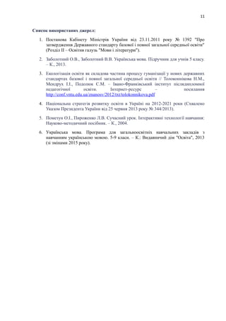 11
Список використаних джерел:
1. Постанова Кабінету Міністрів України від 23.11.2011 року № 1392 "Про
затвердження Державного стандарту базової і повної загальної середньої освіти"
(Розділ ІІ – Освітня галузь "Мови і літератури").
2. Заболотний О.В., Заболотний В.В. Українська мова. Підручник для учнів 5 класу.
– К., 2013.
3. Екологізація освіти як складова частина процесу гуманізації у нових державних
стандартах базової і повної загальної середньої освіти // Толоконнікова Н.М.,
Мендрух І.І., Подолюк С.М. – Івано-Франківський інститут післядипломної
педагогічної освіти. Інтернет-ресурс – посилання
http://conf.vntu.edu.ua/znanosv/2012/txt/tolokonnikova.pdf
4. Національна стратегія розвитку освіти в Україні на 2012-2021 роки (Схвалено
Указом Президента України від 25 червня 2013 року № 344/2013).
5. Пометун О.І., Пироженко Л.В. Сучасний урок. Інтерактивні технології навчання:
Науково-методичний посібник. – К., 2004.
6. Українська мова. Програма для загальноосвітніх навчальних закладів з
навчанням українською мовою. 5-9 класи. – К.: Видавничий дім "Освіта", 2013
(зі змінами 2015 року).
 