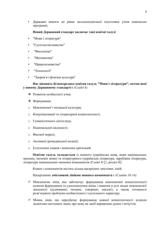 3
• Державні вимоги до рівня загальноосвітньої підготовки учнів (навчальні
програми).
Новий Державний стандарт включає такі освітні галузі:
• "Мови і літератури"
• "Суспільствознавство"
• "Мистецтво"
• "Математика"
• "Природознавство"
• "Технології"
• "Здоров’я і фізична культура"
Нас цікавить безпосередньо освітня галузь "Мови і літератури", метою якої
у новому Державному стандарті є (Слайд 8):
 Розвиток особистості учня;
 Формування:
o Мовленнєвої і читацької культури;
o Комунікативної та літературної компетентності;
o Гуманістичного світогляду;
o Національної свідомості;
o Високої моралі;
o Активної громадянської позиції;
o Естетичних смаків і ціннісних орієнтацій.
Освітня галузь складається із мовного (українська мова, мови національних
меншин, іноземні мови) та літературного (українська література, зарубіжна література,
літератури національних меншин) компонентів (Слайд 9) [1, розділ ІІ].
Кожен з компонентів містить кілька наскрізних змістових ліній.
Наскрізними змістовими лініями мовного компонента є (Слайди 10-14):
 Мовленнєва лінія, яка забезпечує формування мовленнєвої компетентності
шляхом формування та удосконалення вмінь і навичок в усіх видах мовленнєвої
діяльності (аудіюванні, читанні, говорінні, письмі), а також готовності
розв’язувати проблеми особистісного і суспільного характеру.
 Мовна лінія, що передбачає формування мовної компетентності шляхом
засвоєння системних знань про мову як засіб вираження думок і почуттів.
 