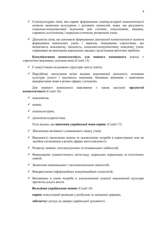 4
 Соціокультурна лінія, яка сприяє формуванню соціокультурної компетентності
шляхом засвоєння культурних і духовних цінностей, норм, що регулюють
соціально-комунікативні відносини між статями, поколіннями, націями,
сприяють естетичному і морально-етичному розвиткові учнів.
 Діяльнісна лінія, що допомагає формуванню діяльнісної компетентності шляхом
формування навчальних умінь і навичок, опанування стратегіями, що
визначають мовленнєву діяльність, соціально-комунікативну поведінку учнів,
спрямовані на виконання навчальних завдань і розв’язання життєвих проблем.
Комунікативна компетентність для мовного компонента взагалі є
стратегічно важливою, оскільки вона (Слайд 15):
 Є невід’ємною складовою структури змісту освіти;
 Передбачає оволодіння всіма видами мовленнєвої діяльності, основами
культури усного і писемного мовлення, базовими вміннями і навичками
використання мови в різних сферах і ситуаціях.
Для мовного компонента важливими є також наступні предметні
компетентності (Слайд 16):
 мовленнєва;
 мовна;
 соціокультурна;
 діяльнісна (стратегічна).
Усім відомо, що вивчення української мови сприяє (Слайд 17):
 Збагаченню активного словникового запасу учнів;
 Важливості оволодіння мовою та задоволенню потреби в користуванні нею як
засобом спілкування в різних сферах життєдіяльності;
 Розвитку мовних, інтелектуальних та пізнавальних здібностей;
 Формуванню гуманістичного світогляду, моральних переконань та естетичних
смаків;
 Засвоєнню національних і загальнолюдських цінностей;
 Використанню інформаційних комунікаційних технологій;
 Вихованню в учнів потреби в удосконаленні власної мовленнєвої культури
протягом усього життя.
Володіння українською мовою (Слайд 18)
сприяє консолідації громадян у розбудові та зміцненні держави,
забезпечує доступ до джерел української духовності,
 