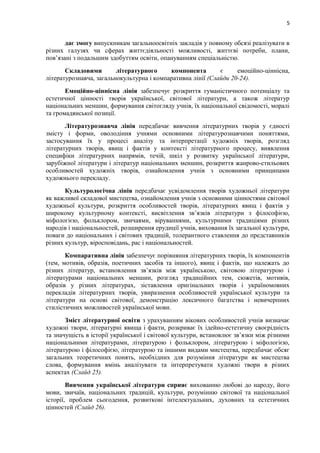 5
дає змогу випускникам загальноосвітніх закладів у повному обсязі реалізувати в
різних галузях чи сферах життєдіяльності можливості, життєві потреби, плани,
пов’язані з подальшим здобуттям освіти, опануванням спеціальністю.
Складовими літературного компонента є емоційно-ціннісна,
літературознавча, загальнокультурна і компаративна лінії (Слайди 20-24).
Емоційно-ціннісна лінія забезпечує розкриття гуманістичного потенціалу та
естетичної цінності творів української, світової літератури, а також літератур
національних меншин, формування світогляду учнів, їх національної свідомості, моралі
та громадянської позиції.
Літературознавча лінія передбачає вивчення літературних творів у єдності
змісту і форми, оволодіння учнями основними літературознавчими поняттями,
застосування їх у процесі аналізу та інтерпретації художніх творів, розгляд
літературних творів, явищ і фактів у контексті літературного процесу, виявлення
специфіки літературних напрямів, течій, шкіл у розвитку української літератури,
зарубіжної літератури і літератур національних меншин, розкриття жанрово-стильових
особливостей художніх творів, ознайомлення учнів з основними принципами
художнього перекладу.
Культурологічна лінія передбачає усвідомлення творів художньої літератури
як важливої складової мистецтва, ознайомлення учнів з основними цінностями світової
художньої культури, розкриття особливостей творів, літературних явищ і фактів у
широкому культурному контексті, висвітлення зв’язків літератури з філософією,
міфологією, фольклором, звичаями, віруваннями, культурними традиціями різних
народів і національностей, розширення ерудиції учнів, виховання їх загальної культури,
поваги до національних і світових традицій, толерантного ставлення до представників
різних культур, віросповідань, рас і національностей.
Компаративна лінія забезпечує порівняння літературних творів, їх компонентів
(тем, мотивів, образів, поетичних засобів та іншого), явищ і фактів, що належать до
різних літератур, встановлення зв’язків між українською, світовою літературою і
літературами національних меншин, розгляд традиційних тем, сюжетів, мотивів,
образів у різних літературах, зіставлення оригінальних творів і україномовних
перекладів літературних творів, увиразнення особливостей української культури та
літератури на основі світової, демонстрацію лексичного багатства і невичерпних
стилістичних можливостей української мови.
Зміст літературної освіти з урахуванням вікових особливостей учнів визначає
художні твори, літературні явища і факти, розкриває їх ідейно-естетичну своєрідність
та значущість в історії української і світової культури, встановлює зв’язки між різними
національними літературами, літературою і фольклором, літературою і міфологією,
літературою і філософією, літературою та іншими видами мистецтва, передбачає обсяг
загальних теоретичних понять, необхідних для розуміння літератури як мистецтва
слова, формування вмінь аналізувати та інтерпретувати художні твори в різних
аспектах (Слайд 25).
Вивчення української літератури сприяє вихованню любові до народу, його
мови, звичаїв, національних традицій, культури, розумінню світової та національної
історії, проблем сьогодення, розвиткові інтелектуальних, духовних та естетичних
цінностей (Слайд 26).
 
