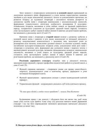 6
Зміст мовного і літературного компонентів в основній школі спрямований на
досягнення належного рівня сформованості в учнів вміння користуватися мовними
засобами в усіх видах мовленнєвої діяльності, читати та усвідомлювати прочитане, на
розвиток інтересу до художньої літератури і системного читання, розкриття за
допомогою засобів мови і літератури національних і загальнолюдських цінностей,
формування гуманістичного світогляду особистості, розширення її культурно-
пізнавальних інтересів, виховання в учнів любові, поваги до традицій українського
народу, толерантного ставлення до культурних традицій інших народів, готовність
учня застосовувати здобуті знання й набуті вміння й навички для розв’язання проблем,
що виникають у реальному житті (Слайд 27).
Навчання мови і літератури у старшій школі полягає у розвитку здобутих в
основній школі вмінь і навичок в усіх видах мовленнєвої та читацької діяльності,
розвитку комунікативної компетентності з іноземних мов, заохоченні учнів до
розширення кола читання, осмислення духовної цінності та поетики художніх творів,
поглибленні культурно-пізнавальних інтересів учнів, усвідомленні ними ролі мови і
літератури в сучасному світі, формуванні рис успішного мовця і творчого читача з
високим рівнем загальної культури, активною громадянською позицією, національною
свідомістю, вихованні в учнів поваги до культурних традицій різних народів,
готовність учня застосовувати здобуті знання й набуті вміння й навички для
розв’язання проблем, що виникають у реальному житті (Слайд 28).
Реалізація державного стандарту потребує змін у діяльності вчителя,
виконання нових функцій у процесі професійно-педагогічної роботи в сучасній школі, а
саме (Слайд 29):
 Функцій сприяння навчанню – створювати умови для прояву самостійності,
творчості, відповідальності учня в освітньому процесі, формувати в учня
мотивацію безперервної освіти;
 Функцій проектування – проектувати спільно з учнем індивідуальний освітній
маршрут;
 Управлінських функцій – координувати діяльність суб’єктів освітнього процесу.
"Ти лиш храм збудуй, а люди в нього прийдуть", - казала Ліна Костенко
(Слайд 30).
Будівниками храму є ми, вчителі, і збудувати його ми маємо так, щоб люди
(наші учні) хотіли туди прийти. Саме тому слід ретельно вивчати новий Державний
стандарт і під час його впровадження змінювати організацію навчальної діяльності
відповідно до вимог часу.
ІІ. Використання різних форм, методів, інноваційних педагогічних технологій
 