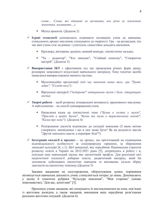 8
слова… Слова, які однакові за звучанням, але різні за лексичним
значенням, називають…).
 Метод проектів. (Додаток 2)
 Ігрові технології допомагають підвищити мотивацію учнів до навчання,
стимулюють процес мислення, спонукають до творчості. Гра – це релаксація, під
час якої учень стає на рівних з учителем, самостійно доходить висновків.
 Кросворд, вікторина, аукціон, мовний конкурс, лінгвістична загадка;
 "Ти – редактор", "Хто швидше", "Спіймай помилку", "Створюємо
настрій". (Додаток 3)
 Використання ІКТ є ефективним під час проведення різних форм уроку,
розширює можливості візуалізації навчального матеріалу. Тому технічні засоби
намагаюся використовувати якомога частіше.
 Мультимедійні презентації (під час вивчення нових тем; гра "Третє
зайве", "Склади пазл");
 Віртуальні екскурсії ("подорожі" материками звуків і букв, літературні
міста).
 Творчі роботи – засіб розвитку пізнавальної активності, креативного мислення.
А найголовніше – це спосіб самовираження учнів.
 Написання казок на лінгвістичні теми ("Букви в гостях у звуків",
"Пригода в країні Звуків", "Букви та звуки в туристичному поході",
"Казка про мову"); (Додаток 4)
 Розігрування діалогів відповідно до ситуації мовлення (З якою метою
створюють заповідники і що в них може бути? Як ви розумієте вислів
"Друзів знаходить щастя, а перевіряє біда"?).
 Інтеграція екології в предмет – це процес, що орієнтований на підвищення
відповідальності особистості за соціоприродну гармонію, за збереження
людської культури [4, с.1]. Цієї концепції, яку передбачає Національна стратегія
розвитку освіти в Україні на 2012-2021 роки [5], дотримуюсь в роботі і я,
оскільки наш навчальний заклад має екологічний профіль. Для реалізації цієї
педагогічної технології добираю тексти, дидактичний матеріал, який би
допомагав здійснювати екологічне навчання та виховання, уклала збірку
диктантів на екологічну тематику (Додаток 5)
Завдяки завданням на спостереження, обґрунтування думки, порівняння
активізується навчальна діяльність учнів, стимулюється інтерес до знань. Допомагають
у цьому й тематичні рубрики “Культура мовлення”, “Моя сторінка” (цікаве
мовознавство), “Для вас, допитливі” [3].
Пропоную учням завдання, які спонукають їх висловлюватися на теми, пов’язані
із життєвим досвідом, а також завдання, виконання яких передбачає розв’язання
реальних життєвих ситуацій. (Додаток 6)
 
