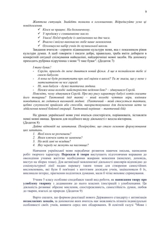 9
Життєва ситуація. Знайдіть помилки в оголошеннях. Відредагуйте усно ці
повідомлення.
 Кіоск не працює. На больничному.
 У продажу є соняшникове масло.
 Увага! Поїзд прибуде із запізненням на два часа.
 Вчасно і якісно виконаємо любе ваше замовлення.
 Оголошуємо набір учнів до музикальної школи.
Завдання вчителя - сприяти підвищенню культури мови, яка є показником рівня
культури думки. А щоб говорити і писати добре, правильно, треба вміти добирати в
конкретній ситуації спілкування найвдаліші, найдоречніші мовні засоби. На допомогу
приходить рубрика підручника з мови "І таке буває". (Додаток 7)
І таке буває!
- Сергію, приходь до мене дивитися новий фільм. А ще я познайомлю тебе зі
своєю бабусею
- А вона не буде розпитувати про мої оцінки в школі? Ти ж знаєш, що у мене з
математикою не все гаразд.
- Ні, моя бабуся – дуже тактична людина.
- Невже вона володіє майстерністю ведення бою? – здивувався Сергій.
Поясніть, чому здивувався Сергій. Про яку рису характеру бабусі хотів сказати
його товариш? Тактовний (від такт) – який володіє чуттям міри, вмінням
поводитися, як годиться вихованій людині. (Тактичний – який стосується тактики,
цебто сукупності прийомів або способів, використовуваних для досягнення мети чи
здійснення певної бойової операції. Тактовний керівник – тактичний бій)
На уроках української мови учні вчаться спостерігати, порівнювати, зіставляти
певні мовні явища. Зразком для подібного виду діяльності є весела вікторина.
(Додаток 8)
Дайте відповіді на запитання. Поміркуйте, що стало основою формулювання
цих запитань.
1. Якої коси не розчешеш?
2. Яким ключем хати не замкнеш?
3. На якій лаві не всидиш?
4. Яку череду не женуть на пасовище?
Навчання української мови передбачає розвиток навичок письма, написання
робіт творчого характеру. Перекази й твори виступають підготовчими вправами до
оволодіння учнями життєво необхідними жанрами мовлення (конспект, доповідь,
виступ на зборах тощо). Для активізації мовленнєвої діяльності школярів відповідно до
соціокультурної лінії надаю перевагу таким темам для створення самостійних
висловлювань, які були б пов'язані з життєвим досвідом учнів, зацікалювали б їх,
викликали інтерес, прагнення поділитися думками, мали б чітке виховне спрямування.
Учням 5 класу особливо сподобався такий вид роботи, як написання твору про
улюблену тварину з додаванням до нього власних ілюстрацій з улюбленцями. Ця
діяльність розвиває образне мислення, спостережливість, самостійність думки, любов
до тварин, взагалі до природи. (Додаток 9)
Варто сказати, що формою реалізації нового Державного стандарту є активізація
позакласних заходів, за допомогою яких вчитель має можливість пізнати індивідуальні
особливості своїх учнів, виявити серед них обдарованих. В освітній галузі "Мови і
 
