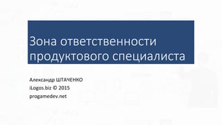 Зона ответственности
продуктового специалиста
Александр	ШТАЧЕНКО	
iLogos.biz	©	2015	
progamedev.net	
 