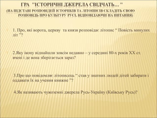  1. Про, які ворота, церкву та князя розповідає літопис “ Повість минулих
літ ”?
 2.Яку ікону віднайшли зовсім недавно – у середині 80-х років ХХ ст.
вчені і де вона зберігається зараз?
3.Про що повідомляє літописець “ став у знатних людей дітей забирати і
оддавати їх на учення книжне ”?
 4.Як називають чужоземні джерела Русь-Україну (Київську Русь)?
 