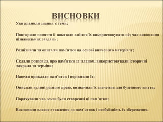  Узагальнили знання с теми;
 Повторили поняття і показали вміння їх використовувати під час виконання
пізнавальних завдань;
 Розпізнали та описали пам’ятки на основі вивченого матеріалу;
 Склали розповідь про пам’ятки за планом, використовували історичні
джерела та терміни;
 Навели приклади пам’яток і порівняли їх;
 Описали вулиці рідного краю, визначили їх значення для буденного життя;
 Порахували час, коли були створенні ці пам’ятки;
 Висловили власне ставлення до пам’яткок і необхідність їх збереження.
 