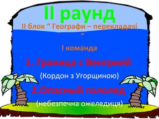 ІІ раундІІ блок “ Географи – перекладачі
”
І команда
1. Граница с Венгрией
(Кордон з Угорщиною)
2.Опасный гололед
(небезпечна ожеледиця)
 