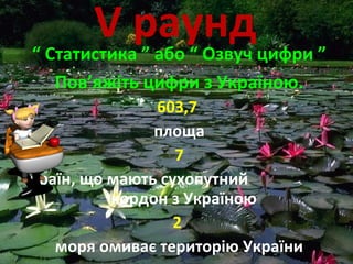 V раунд“ Статистика ” або “ Озвуч цифри ”
Пов’яжіть цифри з Україною.
603,7
площа
7
країн, що мають сухопутний
кордон з Україною
2
моря омиває територію України
 
