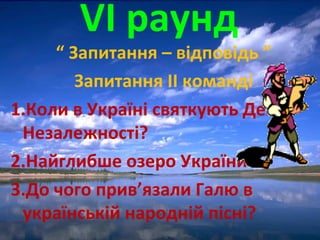VІ раунд
“ Запитання – відповідь ”
Запитання ІІ команді
1.Коли в Україні святкують День
Незалежності?
2.Найглибше озеро України.
3.До чого прив’язали Галю в
українській народній пісні?
 