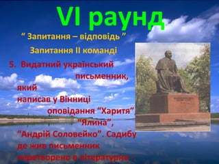 “ Запитання – відповідь ”
Запитання ІІ команді
5. Видатний український
письменник,
який
написав у Вінниці
оповідання “Харитя”,
“Ялина”,
“Андрій Соловейко”. Садибу
де жив письменник
перетворено в літературно -
VІ раунд
 
