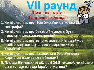 VІІ раунд“ Вірю – не – вірю ”
Запитання І команді
1.Чи вірите ви, що гімн України є гімном від
географа?
2.Чи вірите ви, що бактерії можуть бути
провісниками землетрусів?
3.Чи вірите ви, що зона мішаних лісів займає
найбільшу площу серед природних зон
України?
4.Чи вірите ви, що низовини в Українських
Карпатах називають яйлами?
5.Площа Вінницької області 26,5 тис.км2
, чи вірите
ви в те, що площа Ізраїлю менша?
 