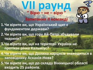 VІІ раунд“ Вірю – не – вірю ”
Запитання ІІ команді
1.Чи вірите ви, що Український щит є
фундаментом держави?
2.Чи вірите ви, що гору Ай-Петрі збудували
тварини?
3.Чи вірите ви, що на території України не
протікає річка Кальміус?
4.Чи вірите ви, що Долина нарцисів знаходиться в
заповіднику Асканія-Нова?
5.Чи вірите ви, що до складу Вінницької області
входить 25 районів.
 