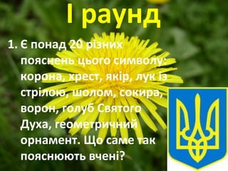 І раунд
1. Є понад 20 різних
пояснень цього символу:
корона, хрест, якір, лук із
стрілою, шолом, сокира,
ворон, голуб Святого
Духа, геометричний
орнамент. Що саме так
пояснюють вчені?
 