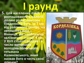 І раунд5. Цей населений пункт
розташований в пологій
долині річки, притоки
Південного Бугу, за 7 км
від районного центру, на
автошляху Київ –
Вінниця. До найближчої
залізничної станції 4 км.
У ХVІІ столітті входив і в
число вотчинних
володінь польського
гетьмана
Калиновського, який
назвав його в честь своєї
 