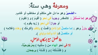 ‫ومعرفة‬‫وهي‬‫ستة‬:
•ُ‫الضمير‬ٍ‫ب‬‫غائ‬ ‫أو‬ ٍ‫ب‬‫مخاط‬ ‫أو‬ ٍ‫متكلم‬ ‫على‬ ‫دل‬ ‫ما‬ ‫وهو‬.
‫وهو‬ٌ‫ر‬ِ‫ت‬َ‫ت‬ْ‫س‬ُ‫م‬ ‫إما‬:‫كالمقدر‬ً‫ا‬‫وجوب‬‫نحو‬ ‫في‬(ُ‫م‬‫أقو‬)‫و‬(ُ‫م‬‫تقو‬)
‫أو‬ً‫ا‬‫جواز‬ِ‫و‬‫نح‬ ‫في‬(‫يقوم‬ ‫زيد‬)،
‫أو‬ٌ‫بارز‬‫وهو‬:‫إما‬ٌ‫ل‬‫متص‬‫كـ‬(‫تاء‬)(ُ‫قمت‬)ِ‫وكاف‬(َ‫ك‬ُ‫م‬‫أكر‬)ِ‫وهاء‬(‫غ‬ِ‫ه‬ِ‫الم‬)
‫أو‬ٌ‫ل‬‫منفص‬‫كـ‬(َ‫وإياي‬ َ‫وأنت‬ ‫أنا‬.)
‫وال‬، ِ‫ل‬‫ص‬‫الو‬ ِ‫ان‬‫ك‬‫م‬‫إ‬‫ع‬‫م‬ َ
‫ل‬‫ص‬‫ف‬
‫إال‬‫في‬ِ‫و‬‫نح‬‫الهاء‬‫من‬(ِ‫ه‬‫ي‬ِ‫ن‬ْ‫ل‬َ‫س‬)ٍ‫ة‬َّ‫ي‬ ِ‫ُوح‬‫ج‬ْ‫ر‬َ‫م‬ِ‫ب‬،
‫و‬(ُ‫ه‬َ‫ك‬ُ‫ت‬‫ـ‬ْ‫ن‬َ‫ن‬‫ظ‬)‫و‬(ُ‫ه‬َ‫ت‬‫ـ‬ْ‫ن‬ُ‫ك‬)‫برجحان‬.
 