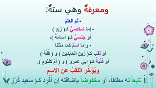 ‫ومعرفة‬‫وهي‬‫ستة‬:
•ُ‫م‬َ‫ل‬َ‫ع‬‫ال‬ ‫ثم‬
•‫إما‬ٌّ‫شخصي‬‫كـ‬(ٍ‫د‬‫زي‬)
‫أو‬ٌّ‫جنسي‬‫كـ‬(َ‫أسامة‬)،
•‫وإما‬ٌ‫م‬‫اس‬‫مثلنا‬ ‫كما‬
‫أو‬‫لقب‬‫كـ‬(َ‫العابدين‬ ِ‫زين‬)‫و‬(َ‫ة‬َّ‫ف‬ُ‫ق‬)
‫أو‬ٌ‫ة‬َ‫ي‬ْ‫ن‬ُ‫ك‬‫كـ‬(‫عمرو‬ ‫أبي‬)‫و‬(ٍ‫كلثوم‬ ِ‫أم‬.)
‫ر‬َّ‫خ‬َ‫ؤ‬ُ‫ي‬‫و‬‫االسم‬ ‫عن‬ ُ‫اللقب‬
ً‫ا‬‫تابع‬،ً‫ا‬‫مطلق‬ ‫له‬‫أو‬ً‫ا‬‫مخفوض‬‫ك‬ َ‫د‬ ِ‫ر‬ْ‫ف‬ُ‫أ‬ ‫إن‬ ‫بإضافته‬‫ـ‬(ٍ‫ز‬ْ‫ر‬ُ‫ك‬ ِ‫د‬‫ي‬ِ‫ع‬َ‫س‬.)
 