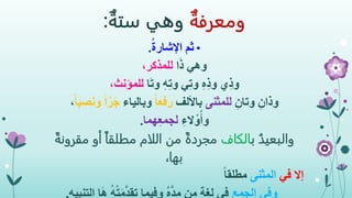 ‫ومعرفة‬‫وهي‬‫ستة‬:
•ُ‫ة‬‫اإلشار‬ ‫ثم‬.
‫وهي‬‫ا‬َ‫ذ‬،‫للمذكر‬
‫ي‬ِ‫ذ‬‫و‬‫ا‬َ‫ت‬‫و‬ ِ‫ه‬ِ‫ت‬‫و‬ ‫ي‬ِ‫ت‬‫و‬ ِ‫ه‬ِ‫ذ‬‫و‬،‫للمؤنث‬
ِ‫وذان‬ِ‫وتان‬‫للمثنى‬‫باأللف‬ً‫ا‬‫رفع‬‫وبالياء‬‫ونص‬ ً‫ا‬‫ر‬َ‫ج‬ً‫ا‬‫ب‬،
ِ‫الء‬ ْ‫و‬ُ‫وأ‬‫هما‬ِ‫ع‬‫لجم‬.
ُ‫والبعيد‬‫ب‬‫الكاف‬‫مق‬ ‫أو‬ ً‫ا‬‫مطلق‬ ‫اللام‬ ‫من‬ ً‫ة‬‫مجرد‬ً‫رونة‬
،‫بها‬
‫إال‬‫في‬‫المثنى‬ً‫ا‬‫مطلق‬
‫وفي‬‫الجمع‬ُ‫ه‬ْ‫ت‬‫م‬َّ‫د‬‫تق‬ ‫وفيما‬ ُ‫ه‬َّ‫د‬‫م‬ ‫من‬ ‫لغة‬ ‫في‬‫التنبيه‬ ‫ا‬َ‫ه‬.
 