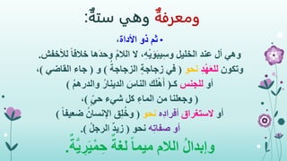 ‫ومعرفة‬‫وهي‬‫ستة‬:
•‫األداة‬ ‫ذو‬ ‫ثم‬،
‫وهي‬‫لألخ‬ ً‫ا‬‫خالف‬ ‫َها‬‫د‬‫وح‬ ُ‫م‬‫الال‬ ‫ال‬ ،ِ‫ه‬ْ‫ي‬َ‫و‬َ‫ب‬‫ي‬ِ‫س‬‫و‬ ‫الخليل‬ ‫عند‬ ‫أل‬‫فش‬.
‫وتكون‬ِ‫د‬ْ‫ه‬َ‫ع‬‫لل‬‫نحو‬(ُ‫الزجاجة‬ ٍ‫ة‬‫زجاج‬ ‫في‬)‫و‬(‫القاضي‬ ‫جاء‬)،
‫أو‬‫للجنس‬‫كـ‬(ُ‫م‬‫والدره‬ ُ‫الدينار‬ َ‫الناس‬ ‫ك‬َ‫ل‬ْ‫ه‬َ‫أ‬)
(ٍ‫حي‬ ‫شيء‬ ‫كل‬ ِ‫الماء‬ ‫من‬ ‫وجعلنا‬)،
‫أو‬‫الستغراق‬‫ه‬ِ‫د‬‫أفرا‬‫نحو‬(ً‫ا‬‫ضعيف‬ ُ‫اإلنسان‬ ‫ق‬ِ‫ل‬ُ‫خ‬‫و‬)
‫أو‬‫ه‬ِ‫ت‬‫صفا‬‫نحو‬(ُ‫ل‬‫الرج‬ ٌ‫د‬‫زي‬.)
ُ‫ل‬‫وإبدا‬ٌ‫ة‬َّ‫ي‬ ِ‫ر‬َ‫ي‬ْ‫م‬ ِ‫ح‬ ٌ‫لغة‬ ً‫ا‬‫ميم‬ ‫الالم‬.
 