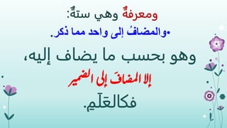 ‫ومعرفة‬‫وهي‬‫ستة‬:
•‫ذكر‬ ‫مما‬ ‫واحد‬ ‫إلى‬ ُ‫والمضاف‬.
‫وهو‬،‫إليه‬ ‫يضاف‬ ‫ما‬ ‫بحسب‬
‫إال‬‫ر‬‫مي‬‫ض‬‫ل‬‫ا‬‫إلى‬
َ
‫اف‬‫ص‬‫م‬‫ل‬‫ا‬
ِ‫م‬َ‫ل‬َ‫فكالع‬.
 