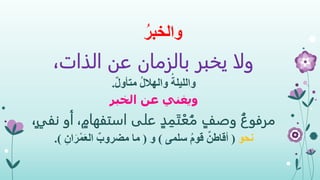 ُ‫والخبر‬
،‫الذات‬ ‫عن‬ ‫بالزمان‬ ‫يخبر‬ ‫ولا‬
ُ‫والليلة‬ٌ‫ل‬‫متأو‬ ُ‫ل‬‫والهال‬.
‫ويغني‬‫الخبر‬ ‫عن‬
ُ‫مرفوع‬ٍ‫د‬ ِ‫م‬َ‫ت‬ْ‫ع‬ُ‫م‬ ٍ‫وصف‬ٍ‫استفهام‬ ‫على‬،ٍ‫ي‬‫نف‬ ‫أو‬،
‫نحو‬(‫سلمى‬ ُ‫م‬‫قو‬ ٌ‫أقاطن‬)‫و‬(ِ‫ان‬َ‫ر‬ْ‫م‬َ‫ع‬‫ال‬ ٌ‫مضروب‬ ‫ما‬.)
 