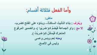 ‫الفعل‬ ‫وأما‬‫أقسام‬ ‫فثلاثة‬:
ٍ‫ماض‬:
‫ف‬َ‫ر‬ْ‫ع‬ُ‫ي‬‫و‬:ِ‫ة‬‫الساكن‬ ‫التأنيث‬ ِ‫بتاء‬--‫ال‬ ‫على‬ ‫وبناؤه‬،َ‫كضرب‬ ‫فتح‬
‫مع‬ ‫إال‬:‫كـ‬ ُّ‫م‬َ‫ض‬ُ‫ي‬‫ف‬ ‫الجماعة‬ ِ‫و‬‫وا‬(‫ُوا‬‫ب‬‫ضر‬)-‫والضمي‬ِ‫المرفوع‬ ِ‫ر‬
‫كـ‬ ُ‫ن‬َّ‫ك‬َ‫س‬ُ‫ي‬‫ف‬ ِ‫المتحرك‬(ُ‫ت‬ْ‫ب‬‫ضر‬.)
‫ومنه‬‫وعسى‬ ‫ئس‬ِ‫ب‬‫و‬ ‫عم‬ِ‫ن‬
‫وليس‬‫األصح‬ ‫في‬.
 