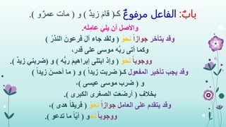 ‫باب‬:‫الفاعل‬‫مرفوع‬‫كـ‬(ٌ‫د‬‫زي‬ َ‫قام‬)‫و‬(‫و‬ٌ‫عمر‬ ‫مات‬.)
‫ه‬َ‫ل‬ِ‫عام‬ َ‫يلي‬ ‫أن‬ ‫واألصل‬.
‫وقد‬‫يتأخر‬ً‫ا‬‫جواز‬ُ‫نحو‬(ُ‫النذر‬ َ‫فرعون‬ َ‫ل‬‫آ‬ ‫جاء‬ ‫ولقد‬)
‫وكما‬،‫قدر‬ ‫على‬ ‫موسى‬ ‫ه‬َّ‫ب‬‫ر‬ ‫أتى‬
ً‫ا‬‫ووجوب‬ُ‫نحو‬(‫ه‬ُّ‫ب‬‫ر‬ َ‫م‬‫إبراهي‬ ‫ابتلى‬ ‫وإذ‬)‫و‬(‫ضرب‬‫ني‬ٌ‫د‬‫زي‬.)
‫وقد‬‫المفعول‬ ‫تأخير‬ ‫يجب‬‫كـ‬(ً‫ا‬‫زيد‬ ‫ضربت‬)‫و‬(ً‫ا‬‫زيد‬ َ‫أحسن‬ ‫ما‬)
‫و‬(‫عيسى‬ ‫موسى‬ ‫ضرب‬)،
ِ‫بخالف‬(‫الكبرى‬ ‫الصغرى‬ ِ‫ت‬َ‫ع‬َ‫ض‬‫أر‬.)
‫وقد‬‫العامل‬ ‫على‬ ‫يتقدم‬ً‫ا‬‫جواز‬ُ‫نحو‬(‫هدى‬ ً‫ا‬‫فريق‬)،
ً‫ا‬‫ووجوب‬‫نح‬‫و‬(‫تدعو‬ ‫ما‬ ً‫ا‬‫أي‬.)
 