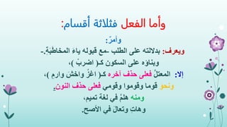 ‫الفعل‬ ‫وأما‬‫أقسام‬ ‫فثلاثة‬:
ٌ‫وأمر‬:
‫ويعرف‬:‫الطلب‬ ‫على‬ ‫بداللته‬-ِ‫ة‬َ‫ب‬َ‫ط‬‫المخا‬ َ‫ء‬‫يا‬ ‫قبوله‬ ‫مع‬.-
‫وبناؤه‬‫كـ‬ ‫السكون‬ ‫على‬(ْ‫اضرب‬)،
‫إال‬:َّ‫ل‬‫المعت‬‫آخره‬ ‫حذف‬ ‫فعلى‬‫كـ‬(ِ‫وارم‬ َ‫واخش‬ ُ‫اغز‬)،
َ‫ونحو‬‫وقومي‬ ‫وقوموا‬ ‫قوما‬‫النون‬ ‫حذف‬ ‫فعلى‬.
‫ومنه‬‫تميم‬ ‫لغة‬ ‫في‬ َّ‫م‬‫هل‬،
ِ‫ت‬‫وها‬‫األصح‬ ‫في‬ َ‫ل‬‫وتعا‬.
 