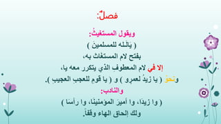 ‫فصل‬:
‫ويقول‬ُ‫المستغيث‬:
(‫ـله‬َ‫ل‬‫ا‬َ‫ي‬َ‫للمسلمين‬)
‫بفتح‬،‫به‬ ‫اث‬َ‫غ‬‫المست‬ ‫الم‬
‫إال‬‫في‬،‫يا‬ ‫معه‬ ‫يتكرر‬ ‫الذي‬ ِ‫المعطوف‬ ‫الم‬
‫و‬ُ‫نحو‬(‫و‬ ٍ‫لعمر‬ ُ‫د‬‫زي‬ ‫يا‬)‫و‬(ِ‫ب‬‫العجي‬ ِ‫ب‬‫للعج‬ ِ‫قوم‬ ‫يا‬.)
‫والنادب‬:
(‫وا‬،‫َا‬‫د‬‫زي‬‫وا‬َ‫أمير‬‫ا‬َ‫ن‬‫المؤمني‬،‫وا‬‫ا‬َ‫س‬‫رأ‬)
‫ولك‬ً‫ا‬‫وقف‬ ‫الهاء‬ ‫إلحاق‬.
 