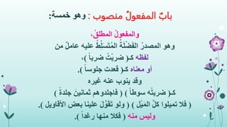 ‫منصوب‬ ُ‫المفعول‬ ‫باب‬:‫وهو‬‫خمسة‬:
،ُ‫ق‬‫المطل‬ ُ‫ل‬‫والمفعو‬
‫وهو‬‫من‬ ٌ‫ل‬‫عام‬ ‫عليه‬ ُ‫ط‬ِ‫ل‬َ‫س‬َ‫ت‬ُ‫م‬‫ال‬ ُ‫ة‬َ‫ل‬ْ‫ض‬َ‫ف‬‫ال‬ ُ‫المصدر‬
‫لفظه‬‫كـ‬(ً‫ا‬‫ضرب‬ ُ‫ت‬ْ‫ب‬‫ضر‬)،
‫أو‬‫معناه‬‫كـ‬(ً‫ا‬‫جلوس‬ ‫قعدت‬.)
‫وقد‬‫غيره‬ ‫عنه‬ ‫ينوب‬
‫كـ‬(ً‫ا‬‫سوط‬ ‫ه‬ُ‫ت‬‫ضرب‬( )ً‫ة‬‫جلد‬ َ‫ثمانين‬ ‫فاجلدوهم‬)
(‫ل‬ْ‫ي‬َ‫م‬‫ال‬ َّ‫ل‬‫ك‬ ‫تميلوا‬ ‫فال‬( )‫األقاويل‬ ‫بعض‬ ‫علينا‬ َ‫ل‬َّ‫و‬َ‫ق‬َ‫ت‬ ‫ولو‬.)
‫منه‬ ‫وليس‬(ً‫ا‬‫رغد‬ ‫منها‬ ‫فكال‬.)
 