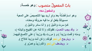 ‫منصوب‬ ُ‫المفعول‬ ‫باب‬:‫وهو‬‫خمسة‬:
،‫ه‬َ‫ع‬َ‫م‬ ُ‫ل‬‫والمفعو‬
‫وهو‬‫المعية‬ ‫على‬ ُ‫التنصيص‬ ‫بها‬ ‫أريد‬ ٍ‫و‬‫وا‬ َ‫د‬‫بع‬ ٌ‫ة‬َ‫ل‬ْ‫ض‬َ‫ف‬ ٌ‫م‬‫اس‬
ٍ‫ة‬‫مسبوق‬،‫ومعناه‬ ‫ه‬ُ‫حروف‬ ‫فيه‬ ‫ما‬ ‫أو‬ ٍ‫ل‬‫بفع‬
‫كـ‬(َ‫ل‬‫الني‬َ‫و‬ ‫سرت‬)‫و‬(َ‫ل‬‫والني‬ ‫سائر‬ ‫أنا‬.)
ُ‫النصب‬ ‫يجب‬ ‫وقد‬‫كقولك‬ ،( :‫ه‬َ‫ن‬‫وإتيا‬ ‫القبيح‬ ‫عن‬ َ‫ه‬‫تن‬ ‫ال‬)،
‫ومنه‬(ً‫ا‬‫وزيد‬ ‫قمت‬)‫و‬(ً‫ا‬‫وزيد‬ ‫بك‬ ‫مررت‬)‫فيهما‬ ‫األصح‬ ‫على‬.
‫ويترجح‬‫نحو‬ ‫في‬‫قولك‬( :‫كاألخ‬ ً‫ا‬‫وزيد‬ ‫أنت‬ ‫كن‬.)
‫ويضعف‬‫نحو‬ ‫في‬(‫و‬ٌ‫وعمر‬ ٌ‫د‬‫زي‬ ‫قام‬.)
 