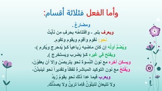 ‫الفعل‬ ‫وأما‬‫أقسام‬ ‫فثلاثة‬:
ٌ‫ع‬‫ومضار‬.
‫ويعرف‬‫بلم‬.-‫ُه‬‫ح‬‫وافتتا‬‫من‬ ٍ‫بحرف‬ُ‫ت‬ْ‫ي‬َ‫أ‬َ‫ن‬
‫نحو‬:‫وتقوم‬ ‫ويقوم‬ ‫وأقوم‬ ‫نقوم‬.
‫ه‬ُ‫ل‬‫أو‬ ُّ‫م‬َ‫ض‬ُ‫ي‬‫و‬‫كـ‬ ً‫ا‬‫باعي‬ُ‫ر‬ ‫يه‬ ِ‫ماض‬ ‫كان‬ ‫إن‬(‫ُك‬‫ي‬‫و‬ ‫ُدحرج‬‫ي‬‫رم‬)،
‫ويفتح‬‫غيره‬ ‫في‬‫كـ‬(‫ستخرج‬َ‫ي‬‫و‬ ‫ضرب‬َ‫ي‬.)
‫آخره‬ ‫ويسكن‬‫يعف‬ ‫أن‬ ‫وإال‬ َ‫ن‬ْ‫ص‬‫يترب‬ ‫نحو‬ ‫سوة‬ِ‫الن‬ َ‫نون‬ ‫مع‬،َ‫ن‬ ْ‫و‬
ُ‫ح‬َ‫ت‬ْ‫ُف‬‫ي‬‫و‬‫نحو‬ ً‫ا‬‫وتقدير‬ ً‫ا‬‫لفظ‬ ِ‫ة‬‫المباشر‬ ‫التوكيد‬ ‫نون‬ ‫مع‬،َّ‫ن‬َ‫ذ‬‫لينب‬
‫ويعرب‬ٌ‫د‬‫زي‬ ُ‫م‬‫يقو‬ ‫نحو‬ ‫ذلك‬ ‫عدا‬ ‫فيما‬
‫وال‬َّ‫ن‬ُّ‫د‬‫يص‬ ‫وال‬ َّ‫ن‬ِ‫ي‬َ‫تر‬ ‫فإما‬ َّ‫ن‬ُ‫و‬َ‫ل‬‫لتب‬ ِ‫تتبعان‬‫ك‬.
 