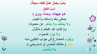 ٌ‫باب‬:ٌ‫سبعة‬ ‫ه‬ِ‫ل‬‫فع‬ َ‫ل‬َ‫م‬َ‫ع‬ ُ‫ل‬‫يعم‬:
ُ‫م‬‫اس‬‫الفعل‬
‫كـ‬(،َ‫هيهات‬ْ‫ه‬َ‫ص‬‫و‬ْ‫ي‬َ‫وو‬ ،)
‫بمعنى‬ُ‫ب‬َ‫ج‬ْ‫ع‬َ‫أ‬‫و‬ ‫واسكت‬ َ‫د‬ُ‫ع‬َ‫ب‬.
‫وال‬‫خر‬َ‫أ‬َ‫ت‬َ‫ي‬ ‫وال‬ ُ‫ف‬َ‫ذ‬ْ‫ُح‬‫ي‬‫معموله‬ ‫عن‬.
‫و‬(‫عليكم‬ ِ‫هللا‬ َ‫كتاب‬)ٌ‫ل‬َّ‫و‬َ‫أ‬َ‫ت‬ُ‫م‬.
‫وال‬‫يبرز‬‫ه‬ُ‫ضمير‬.
‫م‬َ‫ز‬ْ‫ُج‬‫ي‬‫و‬‫منه‬ ِ‫ي‬ِ‫ب‬‫الطل‬ ِ‫ب‬‫جوا‬ ‫في‬ ُ‫ع‬‫المضار‬
‫نحو‬(‫تستريحي‬ ‫أو‬ ‫ي‬ِ‫د‬َ‫م‬ْ‫ح‬ُ‫ت‬ ِ‫مكانك‬)،
‫وال‬ُ‫ب‬َ‫ص‬ْ‫ن‬ُ‫ي‬.
 