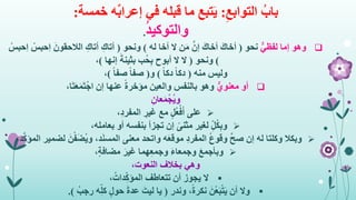 ِ‫التوابع‬ ُ‫باب‬:‫في‬ ‫قبله‬ ‫ما‬ ‫تبع‬َ‫ي‬ٌ‫ب‬‫إعرا‬‫خمسة‬ ‫ه‬:
ُ‫د‬‫والتوكي‬.
‫وهو‬ٌّ‫لفظي‬ ‫إما‬‫نحو‬(َ‫أخاك‬َ‫أخاك‬‫له‬ ‫أخا‬ ‫ال‬ ‫ن‬َ‫م‬ َّ‫إن‬)‫ونحو‬(ِ‫أتاك‬ِ‫أتاك‬َ‫الالحقون‬ْ‫ِحبس‬‫ا‬ْ‫ِحبس‬‫ا‬
)‫ونحو‬(‫إنها‬ َ‫بثينة‬ ‫ُب‬‫ح‬ِ‫ب‬ ‫أبوح‬ ‫ال‬ ‫ال‬)،
‫وليس‬‫منه‬(ً‫ا‬‫دك‬ً‫ا‬‫دك‬)‫و‬(ً‫ا‬‫صف‬ً‫ا‬‫صف‬)،
‫أو‬ٌّ‫معنوي‬،‫ا‬َ‫ت‬َ‫ع‬َ‫م‬َ‫ت‬ْ‫اج‬ ‫إن‬ ‫عنها‬ ً‫ة‬‫مؤخر‬ ‫والعين‬ ‫بالنفس‬ ‫وهو‬
ِ‫عان‬َ‫م‬ْ‫ُج‬‫ي‬‫و‬
‫على‬،ِ‫د‬‫المفر‬ ِ‫غير‬ ‫مع‬ ٍ‫ل‬ُ‫ع‬ْ‫ف‬َ‫أ‬
ِ‫ل‬ُ‫ك‬ِ‫ب‬‫و‬،‫بعامله‬ ‫أو‬ ‫بنفسه‬ ‫تجزأ‬ ‫إن‬ ً‫مثنى‬ ‫لغير‬
‫وبكال‬،‫د‬َ‫ن‬‫المس‬ ‫معنى‬ ‫واتحد‬ ‫ه‬َ‫ع‬‫موق‬ ِ‫د‬‫المفر‬ ُ‫ع‬‫وقو‬ َّ‫ح‬‫ص‬ ‫إن‬ ‫له‬ ‫وكلتا‬َ‫ن‬ْ‫ف‬َ‫ض‬ُ‫ي‬‫و‬،‫د‬َّ‫ك‬‫المؤ‬ ‫لضمير‬
َ‫ع‬‫وبأجم‬،ٍ‫ة‬‫مضاف‬ َ‫غير‬ ‫هما‬ِ‫ع‬‫وجم‬ َ‫ء‬‫وجمعا‬
‫وهي‬،‫النعوت‬ ‫بخالف‬
،ُ‫دات‬ِ‫المؤك‬ ‫تتعاطف‬ ‫أن‬ ‫يجوز‬ ‫ال‬
‫وندر‬ ،ً‫ة‬‫نكر‬ َ‫ْن‬‫ع‬َ‫ب‬ْ‫ت‬َ‫ي‬ ‫أن‬ ‫وال‬(ُ‫رجب‬ ‫ه‬ِ‫كل‬ ٍ‫ل‬‫حو‬ َ‫ة‬‫عد‬ َ‫ليت‬ ‫يا‬.)
 