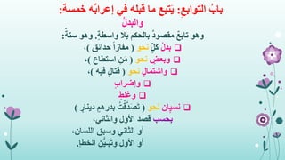 ِ‫التوابع‬ ُ‫باب‬:‫في‬ ‫قبله‬ ‫ما‬ ‫تبع‬َ‫ي‬ٌ‫ب‬‫إعرا‬‫خمسة‬ ‫ه‬:
ُ‫ل‬‫والبد‬
ٌ‫ع‬‫تاب‬ ‫وهو‬ٍ‫ة‬‫واسط‬ ‫بال‬ ‫بالحكم‬ ٌ‫د‬‫مقصو‬.ٌ‫ستة‬ ‫وهو‬:
ُ‫ل‬‫بد‬ٍ‫كل‬‫نحو‬(َ‫حدائق‬ ً‫ا‬‫مفاز‬)،
ٍ‫وبعض‬‫نحو‬(‫استطاع‬ ِ‫ن‬َ‫م‬)،
ٍ‫ل‬‫واشتما‬‫نحو‬(‫فيه‬ ٍ‫ل‬‫قتا‬)،
ٍ‫ب‬‫وإضرا‬
ٍ‫وغلط‬
‫ان‬ٍ‫ي‬‫نس‬‫نحو‬(ٍ‫دينار‬ ٍ‫بدرهم‬ ُ‫ت‬ْ‫ق‬َّ‫د‬َ‫ص‬َ‫ت‬)
‫بحسب‬،‫والثاني‬ ‫األول‬ ‫قصد‬
،‫اللسان‬ ‫وسبق‬ ‫الثاني‬ ‫أو‬
ِ‫ن‬ُّ‫ي‬‫ـ‬َ‫ب‬َ‫ت‬‫و‬ ‫األول‬ ‫أو‬‫الخطإ‬.
 