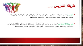 ‫التدريس‬ ‫طريقة‬(، ‫الخليفة‬2010)
•‫ب‬ ‫ف‬َّ‫ر‬َ‫ع‬ُ‫ت‬‫والتي‬ ، ‫المعلم‬ ‫بها‬ ‫يقوم‬ ‫التي‬ ‫اإلجراءات‬ ‫و‬ ‫األنشطة‬ ‫من‬ ‫مجموعة‬ ‫أنها‬‫الذي‬ ‫التعلم‬ ‫نتاج‬ ‫على‬ ‫آثارها‬ ‫تظهر‬‫يحققه‬
‫إل‬ ‫التالميذ‬ ‫بها‬ ‫سيقوم‬ ‫التي‬ ‫والخبرات‬ ‫األنشطة‬ ‫تتضمن‬ ‫كما‬ ‫المتعلمون‬‫التعلم‬ ‫حداث‬
•‫وفي‬‫هي‬ ً‫ا‬‫تحديد‬ ‫أكثر‬ ‫عبارة‬"‫ي‬ ‫والتي‬ ، ‫المعلم‬ ‫قبل‬ ‫من‬ ً‫ا‬‫سلف‬ ‫المختارة‬ ‫التدريس‬ ‫إجراءات‬ ‫من‬ ‫مجموعة‬‫الست‬ ‫خطط‬‫عند‬ ‫خدامها‬
‫فاعلي‬ ‫بأقصى‬ ، ‫المرجوة‬ ‫التدريسية‬ ‫األهداف‬ ‫يحقق‬ ‫بما‬ ، ‫التدريس‬ ‫تنفيذ‬‫المتاحة‬ ‫اإلمكانات‬ ‫ضوء‬ ‫وفي‬ ، ‫ممكنة‬ ‫ة‬"
 