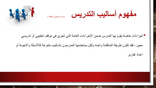 ‫التدريس‬ ‫أساليب‬ ‫مفهوم‬(‫سمارة‬‫والعديلي‬،2008)
•‫إجراءات‬‫تعلي‬ ‫موقف‬ ‫في‬ ‫تجري‬ ‫التي‬ ‫العامة‬ ‫اإلجراءات‬ ‫ضمن‬ ‫المدرس‬ ‫بها‬ ‫يقوم‬ ‫خاصة‬‫تدريس‬ ‫أو‬ ‫مي‬‫ي‬
‫بأسا‬ ‫المدرسون‬ ‫يستخدمها‬ ‫ولكن‬ ‫واحدة‬ ‫المناقشة‬ ‫طريقة‬ ‫تكون‬ ‫فقد‬ ، ‫معين‬‫كاألسئل‬ ‫متنوعة‬ ‫ليب‬‫أو‬ ‫واالجوبة‬ ‫ة‬
‫تقارير‬ ‫اعداد‬
 