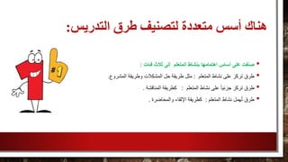 ‫التدريس‬ ‫طرق‬ ‫لتصنيف‬ ‫متعددة‬ ‫أسس‬ ‫هناك‬:
•‫فئات‬ ‫ثالث‬ ‫إلى‬ ‫المتعلم‬ ‫بنشاط‬ ‫اهتمامها‬ ‫أساس‬ ‫على‬ ‫صنفت‬:
•‫المتعلم‬ ‫نشاط‬ ‫على‬ ‫تركز‬ ‫طرق‬:‫المشروع‬ ‫وطريقة‬ ‫المشكالت‬ ‫حل‬ ‫طريقة‬ ‫مثل‬.
•‫المتعلم‬ ‫نشاط‬ ‫على‬ ً‫ا‬‫جزئي‬ ‫تركز‬ ‫طرق‬:‫المناقشة‬ ‫كطريقة‬.
•‫المتعلم‬ ‫نشاط‬ ‫همل‬ُ‫ت‬ ‫طرق‬:‫والمحاضرة‬ ‫اإللقاء‬ ‫كطريقة‬.
 