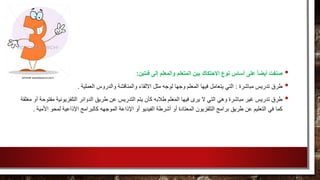 •‫فئتين‬ ‫إلى‬ ‫والمعلم‬ ‫المتعلم‬ ‫بين‬ ‫االحتكاك‬ ‫نوع‬ ‫أساس‬ ‫على‬ ً‫ا‬‫أيض‬ ‫صنفت‬:
•‫مباشرة‬ ‫تدريس‬ ‫طرق‬:‫والدروس‬ ‫والمناقشة‬ ‫االلقاء‬ ‫مثل‬ ‫لوجه‬ ‫وجها‬ ‫المعلم‬ ‫فيها‬ ‫يتعامل‬ ‫التي‬‫العملية‬.
•‫ا‬ ‫يتم‬ ‫كأن‬ ‫طالبه‬ ‫المعلم‬ ‫فيها‬ ‫يرى‬ ‫ال‬ ‫التي‬ ‫وهي‬ ‫مباشرة‬ ‫غير‬ ‫تدريس‬ ‫طرق‬‫التلفزيوني‬ ‫الدوائر‬ ‫طريق‬ ‫عن‬ ‫لتدريس‬‫مغلقة‬ ‫أو‬ ‫مفتوحة‬ ‫ة‬
‫الفيديو‬ ‫أشرطة‬ ‫أو‬ ‫المعتادة‬ ‫التلفزيون‬ ‫برامج‬ ‫طريق‬ ‫عن‬ ‫التعليم‬ ‫في‬ ‫كما‬‫اإلذاعة‬ ‫أو‬‫الموجهه‬‫لمحو‬ ‫اإلذاعية‬ ‫كالبرامج‬‫األمية‬.
 