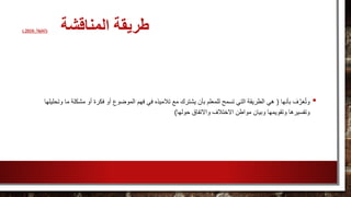 ‫المناقشة‬ ‫طريقة‬(، ‫الخليفة‬2010)
•‫بأنها‬ ‫ف‬َّ‫ر‬َ‫ع‬ُ‫ت‬‫و‬(‫الموضوع‬ ‫فهم‬ ‫في‬ ‫تالميذه‬ ‫مع‬ ‫يشترك‬ ‫بأن‬ ‫للمعلم‬ ‫تسمح‬ ‫التي‬ ‫الطريقة‬ ‫هي‬‫مشكل‬ ‫أو‬ ‫فكرة‬ ‫أو‬‫وتحليلها‬ ‫ما‬ ‫ة‬
‫حولها‬ ‫واالتفاق‬ ‫االختالف‬ ‫مواطن‬ ‫وبيان‬ ‫وتقويمها‬ ‫وتفسيرها‬)
 