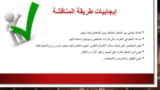 ‫المناقشة‬ ‫طريقة‬ ‫إيجابيات‬
•‫بينهم‬ ‫فيما‬ ‫المتعلمين‬ ‫وبين‬ ‫والمتعلم‬ ‫المعلم‬ ‫بين‬ ‫ايجابي‬ ‫تفاعل‬.
•‫واستعداداتهم‬ ‫وميولهم‬ ‫المتعلمين‬ ‫قدرات‬ ‫على‬ ‫التعرف‬ ‫في‬ ‫المعلم‬ ‫تساعد‬.
•‫ف‬ ‫والتعاون‬ ‫لديهم‬ ‫اللغوي‬ ‫االتصال‬ ‫وسائل‬ ‫تنمية‬ ‫على‬ ‫المتعلمين‬ ‫عين‬ُ‫ت‬‫الديمقراطية‬ ‫روح‬ ‫وغرس‬ ‫بينهم‬ ‫يما‬.
•‫وتقبل‬ ‫الصبر‬ ‫على‬ ‫القدرة‬ ‫المتعلم‬ ‫لدى‬ ‫تنمي‬‫األراء‬‫واالفكار‬.
•‫واالتجاهات‬ ‫والمعارف‬ ‫التفكير‬ ‫تنمي‬.
 