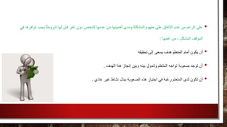 •‫عدمها‬ ‫من‬ ‫أهميتها‬ ‫ومدى‬ ‫المشكلة‬ ‫مفهوم‬ ‫على‬ ‫االتفاق‬ ‫عدم‬ ‫من‬ ‫الرغم‬ ‫على‬‫توافره‬ ‫يجب‬ ً‫ا‬‫شروط‬ ‫لها‬ ‫فإن‬ ‫آخر‬ ‫دون‬ ‫لشخص‬‫في‬ ‫ا‬
‫أهمها‬ ‫من‬ ، ‫المشكل‬ ‫الموقف‬:
•‫تحقيقه‬ ‫إلى‬ ‫يسعى‬ ‫هدف‬ ‫المتعلم‬ ‫أمام‬ ‫يكون‬ ‫أن‬
•‫الهدف‬ ‫هذا‬ ‫إنجاز‬ ‫وبين‬ ‫بينه‬ ‫وتحول‬ ‫المتعلم‬ ‫تواجه‬ ‫صعوبة‬ ‫توجد‬ ‫أن‬.
•‫عاد‬ ‫غير‬ ‫نشاط‬ ‫ببذل‬ ‫الصعوبة‬ ‫هذه‬ ‫اجتياز‬ ‫في‬ ‫رغبة‬ ‫المتعلم‬ ‫لدى‬ ‫تكون‬ ‫أن‬‫ي‬.
 