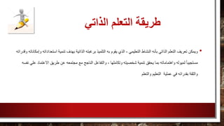 ‫الذاتي‬ ‫التعلم‬ ‫طريقة‬
•‫ال‬ ‫به‬ ‫يقوم‬ ‫الذي‬ ، ‫التعليمي‬ ‫النشاط‬ ‫بأنه‬ ‫الذاتي‬ ‫التعلم‬ ‫تعريف‬ ‫ويمكن‬‫اس‬ ‫تنمية‬ ‫بهدف‬ ‫الذاتية‬ ‫برغبته‬ ‫تلميذ‬‫وقدراته‬ ‫وإمكاناته‬ ‫تعداداته‬
‫والت‬ ، ‫وتكاملها‬ ‫شخصيته‬ ‫تنمية‬ ‫يحقق‬ ‫بما‬ ‫واهتماماته‬ ‫لميوله‬ ً‫ا‬‫مستجيب‬‫االعت‬ ‫طريق‬ ‫عن‬ ‫مجتمعه‬ ‫مع‬ ‫الناجح‬ ‫فاعل‬‫نفسه‬ ‫علي‬ ‫ماد‬
‫والتعلم‬ ‫التعليم‬ ‫عملية‬ ‫في‬ ‫بقدراته‬ ‫والثقة‬
 