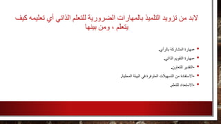 ‫تعليمه‬ ‫أي‬ ‫الذاتي‬ ‫للتعلم‬ ‫الضرورية‬ ‫بالمهارات‬ ‫التلميذ‬ ‫تزويد‬ ‫من‬ ‫لبد‬‫ك‬‫يف‬
‫بينها‬ ‫ومن‬ ، ‫يتعلم‬
•-‫بالرأي‬ ‫المشاركة‬ ‫مهارة‬.
•-‫الذاتي‬ ‫التقويم‬ ‫مهارة‬.
•-‫للتعاون‬ ‫التقدير‬.
•-‫المحلية‬ ‫البيئة‬ ‫في‬ ‫المتوفرة‬ ‫التسهيالت‬ ‫من‬ ‫االستفادة‬.
•-‫للتعلم‬ ‫االستعداد‬.
 