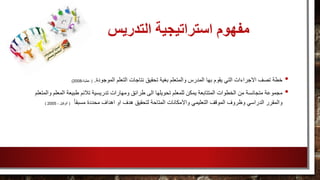 ‫التدريس‬ ‫استراتيجية‬ ‫مفهوم‬
•‫نتاجا‬ ‫تحقيق‬ ‫بغية‬ ‫والمتعلم‬ ‫المدرس‬ ‫بها‬ ‫يقوم‬ ‫التي‬ ‫االجراءات‬ ‫تصف‬ ‫خطة‬‫الموجودة‬ ‫التعلم‬ ‫ت‬.(،‫عطية‬2008)
•‫طرائ‬ ‫الى‬ ‫تحويلها‬ ‫للمعلم‬ ‫يمكن‬ ‫المتتابعة‬ ‫الخطوات‬ ‫من‬ ‫متجانسة‬ ‫مجموعة‬‫و‬ ‫المعلم‬ ‫طبيعة‬ ‫تالئم‬ ‫تدريسية‬ ‫ومهارات‬ ‫ق‬‫المتعلم‬
‫لتحقيق‬ ‫المتاحة‬ ‫واالمكانات‬ ‫التعليمي‬ ‫الموقف‬ ‫وظروف‬ ‫الدراسي‬ ‫والمقرر‬ً‫ا‬‫مسبق‬ ‫محددة‬ ‫اهداف‬ ‫او‬ ‫هدف‬(، ‫الوكيل‬2005)
 