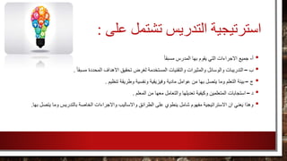 ‫استرتيجية‬‫تشتمل‬ ‫التدريس‬‫على‬:
•‫أ‬-‫جميع‬ً‫ا‬‫مسبق‬ ‫المدرس‬ ‫بها‬ ‫يقوم‬ ‫التي‬ ‫االجراءات‬
•‫ب‬–‫االه‬ ‫تحقيق‬ ‫لغرض‬ ‫المستخدمة‬ ‫والتقنيات‬ ‫والمثيرات‬ ‫والوسائل‬ ‫التدريبات‬ً‫ا‬‫مسبق‬ ‫المحددة‬ ‫داف‬.
•‫ج‬–‫ت‬ ‫وطريقة‬ ‫ونفسية‬ ‫وفيزيقية‬ ‫مادية‬ ‫عوامل‬ ‫من‬ ‫بها‬ ‫يتصل‬ ‫وما‬ ‫التعلم‬ ‫بيئة‬‫نظيم‬.
•‫د‬–‫المعلم‬ ‫من‬ ‫معها‬ ‫والتعامل‬ ‫تعديلها‬ ‫وكيفية‬ ‫المتعلمين‬ ‫استجابات‬.
•‫واالساليب‬ ‫الطرائق‬ ‫على‬ ‫ينطوي‬ ‫شامل‬ ‫مفهوم‬ ‫االستراتيجية‬ ‫ان‬ ‫يعني‬ ‫وهذا‬‫يتص‬ ‫وما‬ ‫بالتدريس‬ ‫الخاصة‬ ‫واالجراءات‬‫بها‬ ‫ل‬.
 