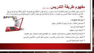 ‫طريقة‬ ‫مفهوم‬‫التدريس‬(، ‫الخليفة‬2010)
•‫يكو‬ ‫قد‬ ‫وما‬ ، ‫آخرين‬ ‫يناسب‬ ‫ال‬ ‫قد‬ ‫للتعلم‬ ‫أساليب‬ ‫من‬ ‫الطالب‬ ‫بعض‬ ‫يناسب‬‫غ‬ ‫مع‬ ‫كذلك‬ ‫يكون‬ ‫ال‬ ‫قد‬ ‫بعضهم‬ ‫مع‬ ‫فعالية‬ ‫ذا‬ ‫ن‬‫ويرجع‬ ‫يرهم‬
‫تؤثر‬ ‫متداخلة‬ ‫وعوامل‬ ‫متغيرات‬ ‫من‬ ‫التدريس‬ ‫عملية‬ ‫تتضمنه‬ ‫ما‬ ‫إلى‬ ‫ذلك‬‫موض‬ ‫لتدريس‬ ‫يصلح‬ ‫الذي‬ ‫األسلوب‬ ‫اختيار‬ ‫في‬‫مادة‬ ‫أو‬ ‫ما‬ ‫وع‬
‫معينة‬.
•‫ومن‬‫المتغيرات‬ ‫هذه‬:
•‫الطالب‬ ‫خصائص‬:‫ورغباتهم‬ ‫الطلبة‬ ‫ومهارات‬ ‫قدرات‬
•‫الدراسية‬ ‫المادة‬ ‫طبيعة‬
•‫تحقيقها‬ ‫المراد‬ ‫األهداف‬
•‫التعليمي‬ ‫للموقف‬ ‫المادية‬ ‫البيئة‬:‫التقنيات‬ ‫توفر‬ ، ‫الصفية‬ ‫الغرف‬ ‫في‬ ‫الطلبة‬ ‫عدد‬ ، ‫الصفية‬ ‫الغرف‬ ‫مساحة‬
•‫واتجاهاته‬ ‫إعداده‬ ‫ومدى‬ ‫المعلم‬:‫والتربوي‬ ‫األكاديمي‬ ‫المدرس‬ ‫تأهيل‬ ‫مستوى‬ ، ‫للتدريس‬ ‫المدرس‬ ‫حماس‬
•‫التدريس‬ ‫لعملية‬ ‫المتاح‬ ‫الوقت‬
 