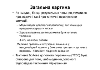 Загальна картина
• Як і медик, боєць-рятувальник повинен думати як
про медичні так і про тактичні перспективи
ситуації.
– Медик надає допомогу пораненому, але командир
продовжує керувати місією
– Хороша медична допомога може бути поганою
тактикою
– Знати що і коли робити
Медично правильне втручання, виконане у
невідповідний момент у бою може призвести до нових
поранень і поставити під ризик завдання
• Тактична бойова допомога пораненим (TCCC) була
створена для того, щоб медична допомога
відповідала тактичним міркуванням
 
