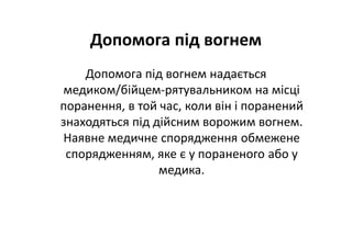 Допомога під вогнем
Допомога під вогнем надається
медиком/бійцем-рятувальником на місці
поранення, в той час, коли він і поранений
знаходяться під дійсним ворожим вогнем.
Наявне медичне спорядження обмежене
спорядженням, яке є у пораненого або у
медика.
 
