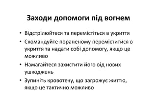 Заходи допомоги під вогнем
• Відстрілюйтеся та перемістіться в укриття
• Скомандуйте пораненому переміститися в
укриття та надати собі допомогу, якщо це
можливо
• Намагайтеся захистити його від нових
ушкоджень
• Зупиніть кровотечу, що загрожує життю,
якщо це тактично можливо
 
